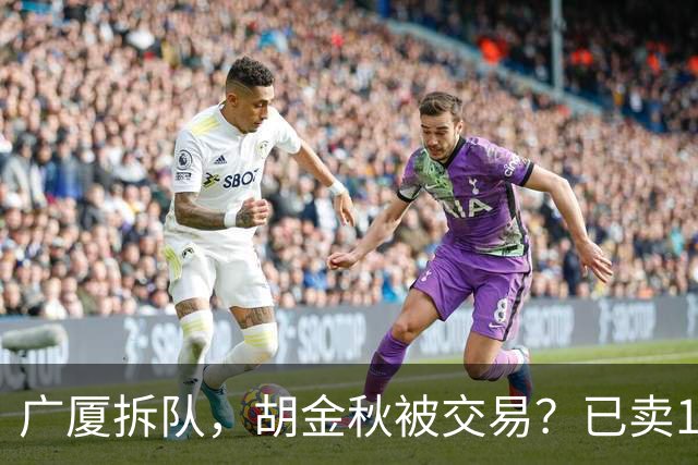 广厦拆队，胡金秋被交易？已卖1人，下家3选1，孙铭徽或也离队