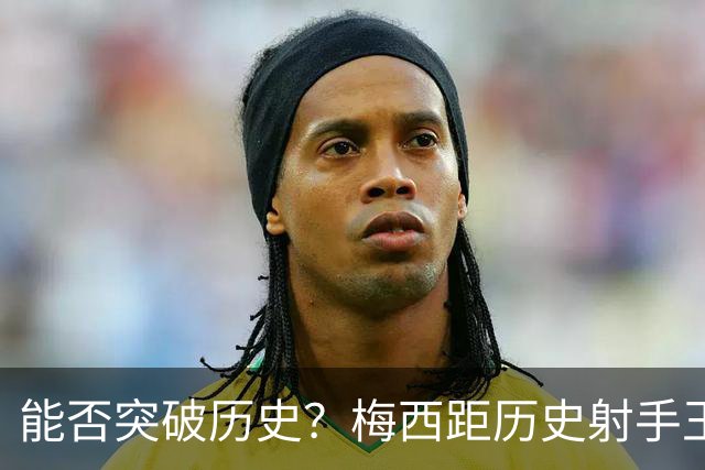 能否突破历史？梅西距历史射手王仅差3球 距历史助攻王仅差1助